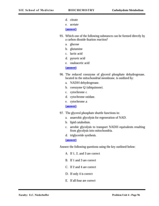 SIU School of Medicine BIOCHEMISTRY Carbohydrate Metabolism
Faculty: E.C. Niederhoffer Problem Unit 4 - Page 96
d. citrate
e. acetate
(answer)
95. Which one of the following substances can be formed directly by
a carbon dioxide ﬁxation reaction?
a. glucose
b. glutamine
c. lactic acid
d. pyruvic acid
e. oxaloacetic acid
(answer)
96. The reduced coenzyme of glycerol phosphate dehydrogenase,
located in the mitochondrial membrane, is oxidized by:
a. NADH dehydrogenase.
b. coenzyme Q (ubiquinone).
c. cytochrome c.
d. cytochrome oxidase.
e. cytochrome a.
(answer)
97. The glycerol phosphate shuttle functions in:
a. anaerobic glycolysis for regeneration of NAD.
b. lipid catabolism.
c. aerobic glycolysis to transport NADH equivalents resulting
from glycolysis into mitochondria.
d. triglyceride synthesis.
(answer)
Answer the following questions using the key outlined below:
A. If 1, 2, and 3 are correct
B. If 1 and 3 are correct
C. If 2 and 4 are correct
D. If only 4 is correct
E. If all four are correct
 