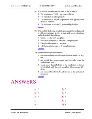 SIU School of Medicine BIOCHEMISTRY Carbohydrate Metabolism
Faculty: E.C. Niederhoffer Problem Unit 4 - Page 97
98. Which of the following are functions of the TCA cycle?
1. The generation of NADH and reduced ﬂavins.
2. The formation of α-ketoglutarate.
3. The oxidation of acetyl-CoA produced from glycolysis and
fatty acid oxidation.
4. The utilization of excess ATP generated by glycolysis.
(answer)
99. Which of the following metabolic processes in the cell proceed
by different pathways in the forward and reverse directions,
under physiological conditions?
1. Glucose ⇔ glucose-6-phosphate.
2. Fructose 6-phosphate ⇔ fructose-1,6-bisphosphate.
3. Phosphoenolpyruvate ⇔ pyruvate.
4. 1,3-Bisphosphoglycerate ⇔ 3-phosphoglycerate.
(answer)
100.The hexose monophosphate shunt:
1. can convert glucose to carbon dioxide in the absence of oxy-
gen.
2. can provide ﬁve carbon sugars when the cell's needs for
nucleotides is high.
3. would have a diminished role in the metabolism of glucose
in individuals with glucose-6-phosphate dehydrogenase deﬁ-
ciency.
4. can provide the cell with NADH needed in the synthesis of
fatty acids.
(answer)
ANSWERS
1. a 2. b
3. a 4. a
5. a 6. b
7. c 8. c
9. c 10.a
 