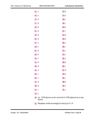 SIU School of Medicine BIOCHEMISTRY Carbohydrate Metabolism
Faculty: E.C. Niederhoffer Problem Unit 4 - Page 98
11. a 12.b
13. a 14.a
15. b 16.a
17. b 18.c
19. b 20.b
21. b 22.c
23. b 24.d
25. d 26.b
27. a 28.a
29. a 30.c
31. b 32.c
33. b 34.c
35. e 36.a
37. b 38.b
39. d 40.c
41. a 42.d
43. c 44.b
45. e 46.c
47. b 48.b
49. d 50.e
51. c 52.c
53. a
54. yes. UDP-glucose can be converted to UDP-galactose by an epi-
merase.
55. Phosphate would increasingly be tied up in F-1-P.
 