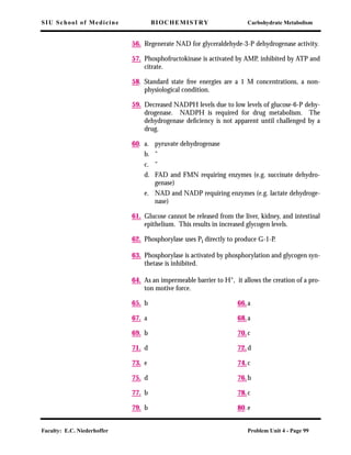 SIU School of Medicine BIOCHEMISTRY Carbohydrate Metabolism
Faculty: E.C. Niederhoffer Problem Unit 4 - Page 99
56. Regenerate NAD for glyceraldehyde-3-P dehydrogenase activity.
57. Phosphofructokinase is activated by AMP, inhibited by ATP and
citrate.
58. Standard state free energies are a 1 M concentrations, a non-
physiological condition.
59. Decreased NADPH levels due to low levels of glucose-6-P dehy-
drogenase. NADPH is required for drug metabolism. The
dehydrogenase deﬁciency is not apparent until challenged by a
drug.
60. a. pyruvate dehydrogenase
b. "
c. "
d. FAD and FMN requiring enzymes (e.g. succinate dehydro-
genase)
e. NAD and NADP requiring enzymes (e.g. lactate dehydroge-
nase)
61. Glucose cannot be released from the liver, kidney, and intestinal
epithelium. This results in increased glycogen levels.
62. Phosphorylase uses Pi directly to produce G-1-P.
63. Phosphorylase is activated by phosphorylation and glycogen syn-
thetase is inhibited.
64. As an impermeable barrier to H+, it allows the creation of a pro-
ton motive force.
65. b 66.a
67. a 68.a
69. b 70.c
71. d 72.d
73. e 74.c
75. d 76.b
77. b 78.c
79. b 80.e
 