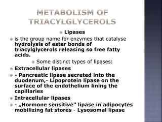  Lipases
 is the group name for enzymes that catalyse
hydrolysis of ester bonds of
triacylglycerols releasing so free fatty
acids.
 Some distinct types of lipases:
 Extracellular lipases
 - Pancreatic lipase secreted into the
duodenum,- Lipoprotein lipase on the
surface of the endothelium lining the
capillaries
 Intracellular lipases
 - „Hormone sensitive" lipase in adipocytes
mobilizing fat stores - Lysosomal lipase
 