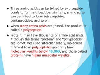  Three amino acids can be joined by two peptide
bonds to form a tripeptide; similarly, amino acids
can be linked to form tetrapeptides,
pentapeptides, and so on.
 When many amino acids are joined, the product is
called a polypeptide.
 Proteins may have thousands of amino acid units.
Although the terms “protein” and “polypeptide”
are sometimes used interchangeably, molecules
referred to as polypeptides generally have
molecular weights below 10,000, and those called
proteins have higher molecular weights.
 