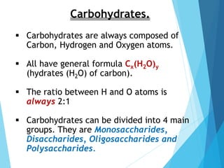 Carbohydrates.
 Carbohydrates are always composed of
Carbon, Hydrogen and Oxygen atoms.
 All have general formula Cx(H2O)y
(hydrates (H2O) of carbon).
 The ratio between H and O atoms is
always 2:1
 Carbohydrates can be divided into 4 main
groups. They are Monosaccharides,
Disaccharides, Oligosaccharides and
Polysaccharides.
 