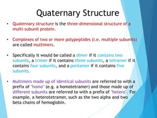 Quaternary Structure
• Quaternary structure is the three-dimensional structure of a
multi-subunit protein.
• Complexes of two or more polypeptides (i.e. multiple subunits)
are called multimers.
• Specifically it would be called a dimer if it contains two
subunits, a trimer if it contains three subunits, a tetramer if it
contains four subunits, and a pentamer if it contains five
subunits.
• Multimers made up of identical subunits are referred to with a
prefix of "homo" (e.g. a homotetramer) and those made up of
different subunits are referred to with a prefix of "hetero". For
example, a heterotetramer, such as the two alpha and two
beta chains of hemoglobin.
 