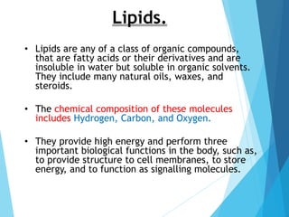 • Lipids are any of a class of organic compounds,
that are fatty acids or their derivatives and are
insoluble in water but soluble in organic solvents.
They include many natural oils, waxes, and
steroids.
• The chemical composition of these molecules
includes Hydrogen, Carbon, and Oxygen.
• They provide high energy and perform three
important biological functions in the body, such as,
to provide structure to cell membranes, to store
energy, and to function as signalling molecules.
Lipids.
 