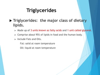 Triglycerides
 Triglycerides: the major class of dietary
lipids.
 Made up of 3 units known as fatty acids and 1 unit called glycerol.
 Comprise about 95% of lipids in food and the human body.
 Include Fats and Oils.
Fat: solid at room temperature
Oil: liquid at room temperature
 