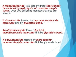 A monosaccharide is a carbohydrate that cannot
be reduced by hydrolysis into another simple
sugar. Over 200 different monosaccharides are
known.
A disaccharide formed by two monosaccharide
molecules link by glycosidic bond.
An oligosaccharide formed by 3-10
monosaccharide molecules link by glycosidic bond.
A polysaccharide formed by more than10
monosaccharide molecules link by glycosidic bond.
 