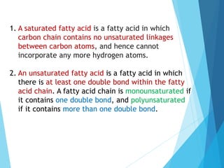 1. A saturated fatty acid is a fatty acid in which
carbon chain contains no unsaturated linkages
between carbon atoms, and hence cannot
incorporate any more hydrogen atoms.
2. An unsaturated fatty acid is a fatty acid in which
there is at least one double bond within the fatty
acid chain. A fatty acid chain is monounsaturated if
it contains one double bond, and polyunsaturated
if it contains more than one double bond.
 