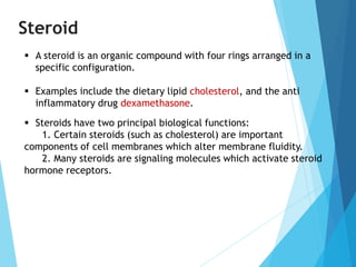 Steroid
 A steroid is an organic compound with four rings arranged in a
specific configuration.
 Examples include the dietary lipid cholesterol, and the anti
inflammatory drug dexamethasone.
 Steroids have two principal biological functions:
1. Certain steroids (such as cholesterol) are important
components of cell membranes which alter membrane fluidity.
2. Many steroids are signaling molecules which activate steroid
hormone receptors.
 