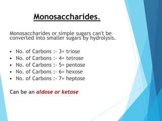 Monosaccharides.
Monosaccharides or simple sugars can't be
converted into smaller sugars by hydrolysis.
 No. of Carbons :- 3= triose
 No. of Carbons :- 4= tetrose
 No. of Carbons :- 5= pentose
 No. of Carbons :- 6= hexose
 No. of Carbons :- 7= heptose
Can be an aldose or ketose
 