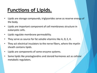Functions of Lipids.
• Lipids are storage compounds, triglycerides serve as reserve energy of
the body.
• Lipids are important component of cell membranes structure in
eukaryotic cells.
• Lipids regulate membrane permeability.
• They serve as source for fat soluble vitamins like A, D, E, K.
• They act electrical insulators to the nerve fibers, where the myelin
sheath contains lipids.
• Lipids are components of some enzyme systems.
• Some lipids like prostaglandins and steroid hormones act as cellular
metabolic regulators.
 