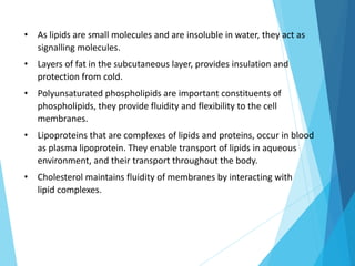 • As lipids are small molecules and are insoluble in water, they act as
signalling molecules.
• Layers of fat in the subcutaneous layer, provides insulation and
protection from cold.
• Polyunsaturated phospholipids are important constituents of
phospholipids, they provide fluidity and flexibility to the cell
membranes.
• Lipoproteins that are complexes of lipids and proteins, occur in blood
as plasma lipoprotein. They enable transport of lipids in aqueous
environment, and their transport throughout the body.
• Cholesterol maintains fluidity of membranes by interacting with
lipid complexes.
 