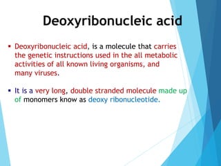 Deoxyribonucleic acid
 Deoxyribonucleic acid, is a molecule that carries
the genetic instructions used in the all metabolic
activities of all known living organisms, and
many viruses.
 It is a very long, double stranded molecule made up
of monomers know as deoxy ribonucleotide.
 