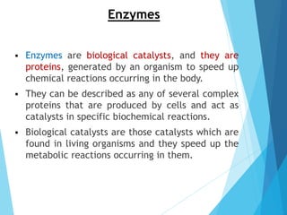 Enzymes
 Enzymes are biological catalysts, and they are
proteins, generated by an organism to speed up
chemical reactions occurring in the body.
 They can be described as any of several complex
proteins that are produced by cells and act as
catalysts in specific biochemical reactions.
 Biological catalysts are those catalysts which are
found in living organisms and they speed up the
metabolic reactions occurring in them.
 