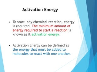 Activation Energy
 To start any chemical reaction, energy
is required. The minimum amount of
energy required to start a reaction is
known as it activation energy.
 Activation Energy can be defined as
the energy that must be added to
molecules to react with one another.
 