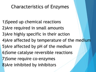 Characteristics of Enzymes
1)Speed up chemical reactions
2)Are required in small amounts
3)Are highly specific in their action
4)Are affected by temperature of the medium
5)Are affected by pH of the medium
6)Some catalyse reversible reactions
7)Some require co-enzymes
8)Are inhibited by inhibitors
 