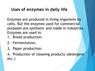 Uses of enzymes in daily life
Enzymes are produced in living organisms by
cells. But the enzymes used for commercial
purposes are synthetic and made in industries.
Enzymes are used in:
1. Bread production.
2. Fermentation.
3. Paper production.
4. Production of cleaning products (detergent
etc.)
 