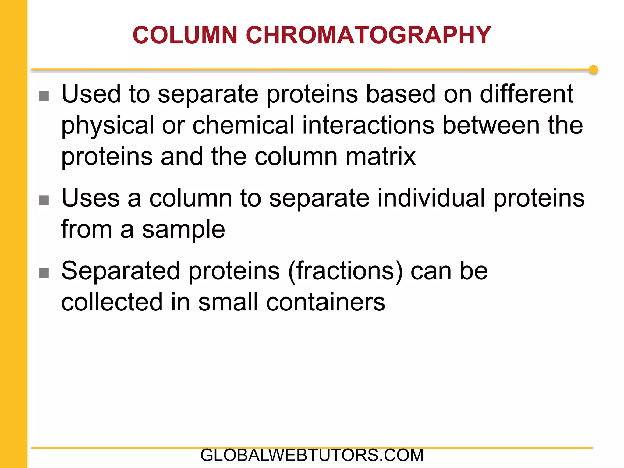 COLUMN CHROMATOGRAPHY
 Used to separate proteins based on different
physical or chemical interactions between the
proteins and the column matrix
 Uses a column to separate individual proteins
from a sample
 Separated proteins (fractions) can be
collected in small containers
GLOBALWEBTUTORS.COM
 