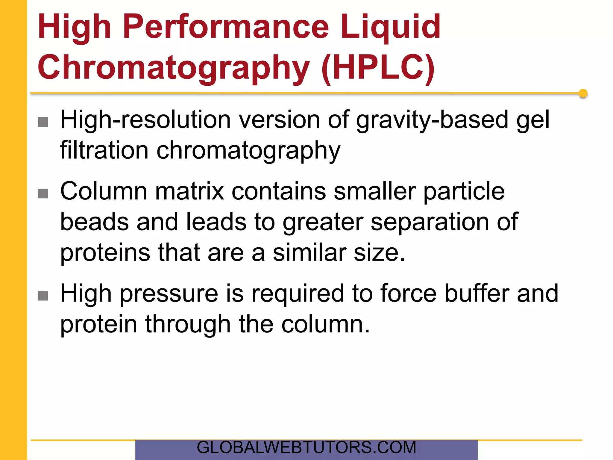 High Performance Liquid
Chromatography (HPLC)
 High-resolution version of gravity-based gel
filtration chromatography
 Column matrix contains smaller particle
beads and leads to greater separation of
proteins that are a similar size.
 High pressure is required to force buffer and
protein through the column.
GLOBALWEBTUTORS.COM
 