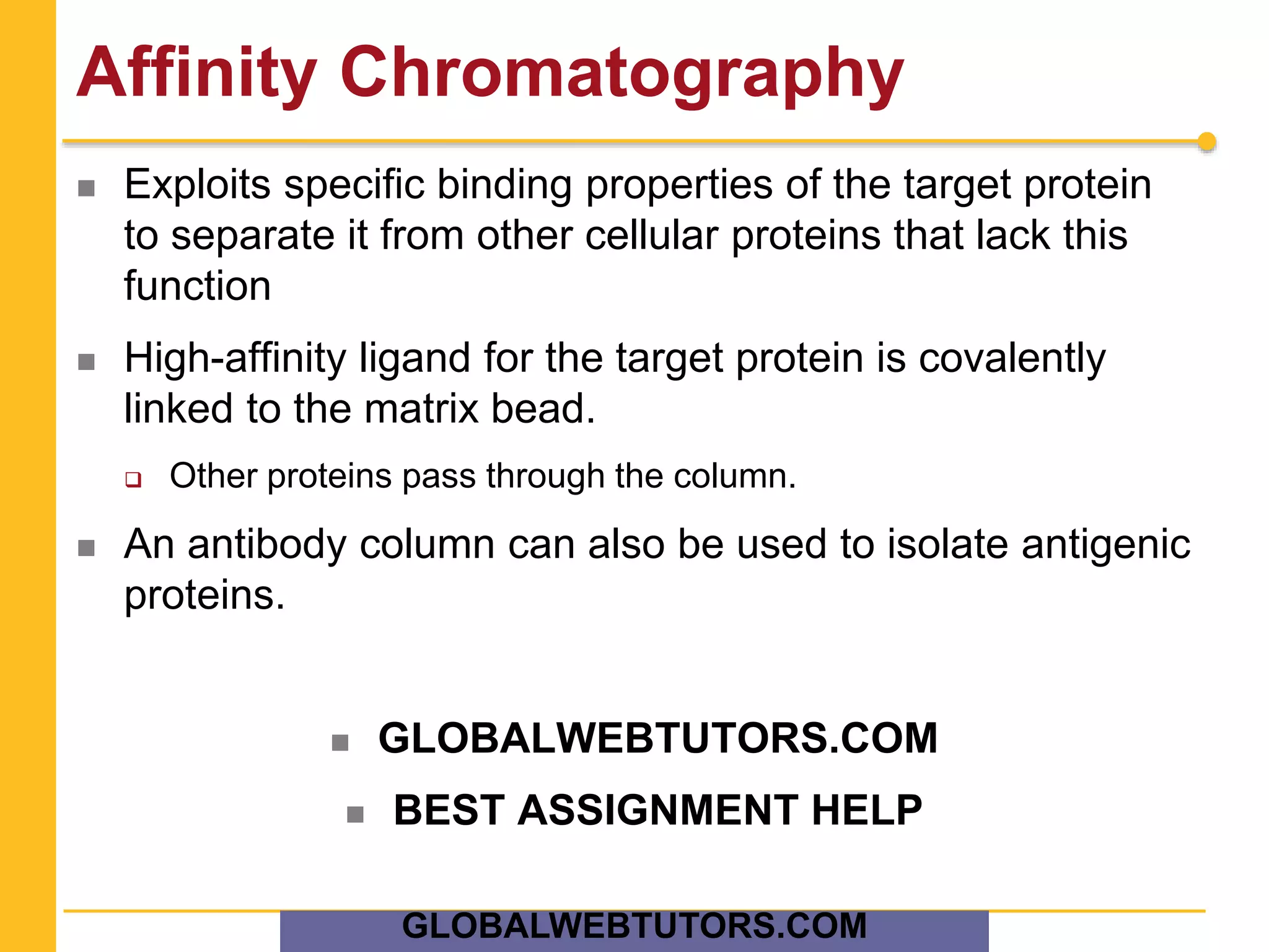 Affinity Chromatography
 Exploits specific binding properties of the target protein
to separate it from other cellular proteins that lack this
function
 High-affinity ligand for the target protein is covalently
linked to the matrix bead.
 Other proteins pass through the column.
 An antibody column can also be used to isolate antigenic
proteins.
 GLOBALWEBTUTORS.COM
 BEST ASSIGNMENT HELP
GLOBALWEBTUTORS.COM
 