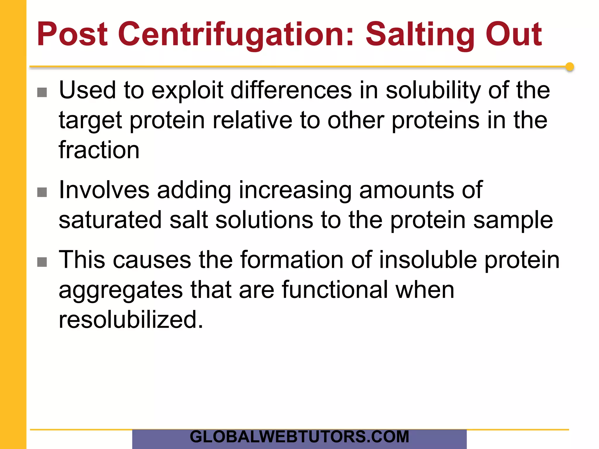 Post Centrifugation: Salting Out
 Used to exploit differences in solubility of the
target protein relative to other proteins in the
fraction
 Involves adding increasing amounts of
saturated salt solutions to the protein sample
 This causes the formation of insoluble protein
aggregates that are functional when
resolubilized.
GLOBALWEBTUTORS.COM
 