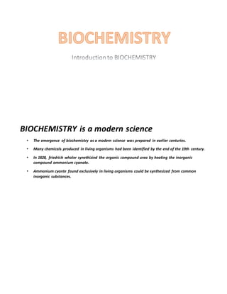 BIOCHEMISTRY is a modern science
• The emergence of biochemistry as a modern science was prepared in earlier centuries.
• Many chemicals produced in living organisms had been identified by the end of the 19th century.
• In 1828, friedrich wholer synethizied the organic compound urea by heating the inorganic
compound ammonium cyanate.
• Ammonium cyante found exclusively in living organisms could be synthesized from common
inorganic substances.
 