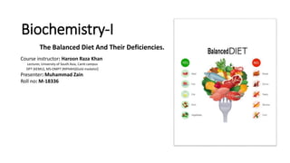 Biochemistry-I
The Balanced Diet And Their Deficiencies.
Course instructor: Haroon Raza Khan
Lecturer, University of South Asia, Cantt campus
DPT (KEMU), MS-OMPT (RIPHAH)(Gold medalist)
Presenter: Muhammad Zain
Roll no: M-18336
 
