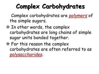 Complex Carbohydrates
 Complex carbohydrates are polymers of
the simple sugars.
 In other words, the complex
carbohydrates are long chains of simple
sugar units bonded together.
 For this reason the complex
carbohydrates are often referred to as
polysaccharides.
 