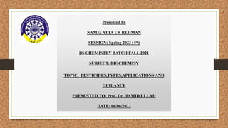 Presented by
NAME: ATTA UR REHMAN
SESSION: Spring 2023 (4th)
BS CHEMISTRY BATCH FALL 2021
SUBJECT: BIOCHEMISY
TOPIC: PESTICIDES,TYPES,APPLICATIONS AND
GUIDANCE
PRESENTED TO: Prof. Dr. HAMID ULLAH
DATE: 06/06/2023
 