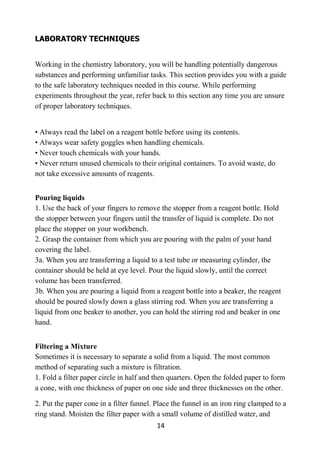 14
LABORATORY TECHNIQUES
Working in the chemistry laboratory, you will be handling potentially dangerous
substances and performing unfamiliar tasks. This section provides you with a guide
to the safe laboratory techniques needed in this course. While performing
experiments throughout the year, refer back to this section any time you are unsure
of proper laboratory techniques.
• Always read the label on a reagent bottle before using its contents.
• Always wear safety goggles when handling chemicals.
• Never touch chemicals with your hands.
• Never return unused chemicals to their original containers. To avoid waste, do
not take excessive amounts of reagents.
Pouring liquids
1. Use the back of your fingers to remove the stopper from a reagent bottle. Hold
the stopper between your fingers until the transfer of liquid is complete. Do not
place the stopper on your workbench.
2. Grasp the container from which you are pouring with the palm of your hand
covering the label.
3a. When you are transferring a liquid to a test tube or measuring cylinder, the
container should be held at eye level. Pour the liquid slowly, until the correct
volume has been transferred.
3b. When you are pouring a liquid from a reagent bottle into a beaker, the reagent
should be poured slowly down a glass stirring rod. When you are transferring a
liquid from one beaker to another, you can hold the stirring rod and beaker in one
hand.
Filtering a Mixture
Sometimes it is necessary to separate a solid from a liquid. The most common
method of separating such a mixture is filtration.
1. Fold a filter paper circle in half and then quarters. Open the folded paper to form
a cone, with one thickness of paper on one side and three thicknesses on the other.
2. Put the paper cone in a filter funnel. Place the funnel in an iron ring clamped to a
ring stand. Moisten the filter paper with a small volume of distilled water, and
 