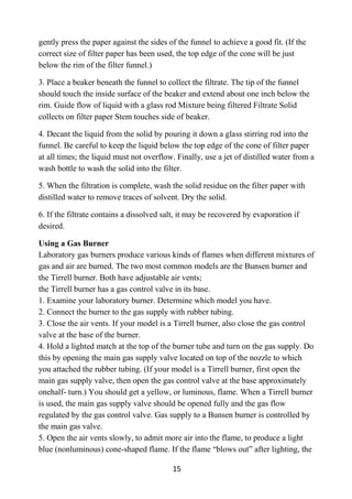 15
gently press the paper against the sides of the funnel to achieve a good fit. (If the
correct size of filter paper has been used, the top edge of the cone will be just
below the rim of the filter funnel.)
3. Place a beaker beneath the funnel to collect the filtrate. The tip of the funnel
should touch the inside surface of the beaker and extend about one inch below the
rim. Guide flow of liquid with a glass rod Mixture being filtered Filtrate Solid
collects on filter paper Stem touches side of beaker.
4. Decant the liquid from the solid by pouring it down a glass stirring rod into the
funnel. Be careful to keep the liquid below the top edge of the cone of filter paper
at all times; the liquid must not overflow. Finally, use a jet of distilled water from a
wash bottle to wash the solid into the filter.
5. When the filtration is complete, wash the solid residue on the filter paper with
distilled water to remove traces of solvent. Dry the solid.
6. If the filtrate contains a dissolved salt, it may be recovered by evaporation if
desired.
Using a Gas Burner
Laboratory gas burners produce various kinds of flames when different mixtures of
gas and air are burned. The two most common models are the Bunsen burner and
the Tirrell burner. Both have adjustable air vents;
the Tirrell burner has a gas control valve in its base.
1. Examine your laboratory burner. Determine which model you have.
2. Connect the burner to the gas supply with rubber tubing.
3. Close the air vents. If your model is a Tirrell burner, also close the gas control
valve at the base of the burner.
4. Hold a lighted match at the top of the burner tube and turn on the gas supply. Do
this by opening the main gas supply valve located on top of the nozzle to which
you attached the rubber tubing. (If your model is a Tirrell burner, first open the
main gas supply valve, then open the gas control valve at the base approximately
onehalf- turn.) You should get a yellow, or luminous, flame. When a Tirrell burner
is used, the main gas supply valve should be opened fully and the gas flow
regulated by the gas control valve. Gas supply to a Bunsen burner is controlled by
the main gas valve.
5. Open the air vents slowly, to admit more air into the flame, to produce a light
blue (nonluminous) cone-shaped flame. If the flame “blows out” after lighting, the
 