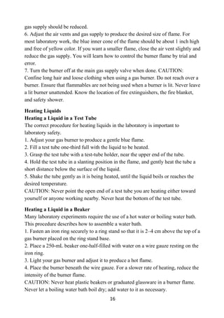 16
gas supply should be reduced.
6. Adjust the air vents and gas supply to produce the desired size of flame. For
most laboratory work, the blue inner cone of the flame should be about 1 inch high
and free of yellow color. If you want a smaller flame, close the air vent slightly and
reduce the gas supply. You will learn how to control the burner flame by trial and
error.
7. Turn the burner off at the main gas supply valve when done. CAUTION:
Confine long hair and loose clothing when using a gas burner. Do not reach over a
burner. Ensure that flammables are not being used when a burner is lit. Never leave
a lit burner unattended. Know the location of fire extinguishers, the fire blanket,
and safety shower.
Heating Liquids
Heating a Liquid in a Test Tube
The correct procedure for heating liquids in the laboratory is important to
laboratory safety.
1. Adjust your gas burner to produce a gentle blue flame.
2. Fill a test tube one-third full with the liquid to be heated.
3. Grasp the test tube with a test-tube holder, near the upper end of the tube.
4. Hold the test tube in a slanting position in the flame, and gently heat the tube a
short distance below the surface of the liquid.
5. Shake the tube gently as it is being heated, until the liquid boils or reaches the
desired temperature.
CAUTION: Never point the open end of a test tube you are heating either toward
yourself or anyone working nearby. Never heat the bottom of the test tube.
Heating a Liquid in a Beaker
Many laboratory experiments require the use of a hot water or boiling water bath.
This procedure describes how to assemble a water bath.
1. Fasten an iron ring securely to a ring stand so that it is 2–4 cm above the top of a
gas burner placed on the ring stand base.
2. Place a 250-mL beaker one-half-filled with water on a wire gauze resting on the
iron ring.
3. Light your gas burner and adjust it to produce a hot flame.
4. Place the burner beneath the wire gauze. For a slower rate of heating, reduce the
intensity of the burner flame.
CAUTION: Never heat plastic beakers or graduated glassware in a burner flame.
Never let a boiling water bath boil dry; add water to it as necessary.
 