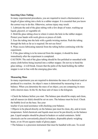 17
Inserting Glass Tubing
In many experimental procedures, you are required to insert a thermometer or a
length of glass tubing into a hole in a rubber stopper. It is essential that you know
the correct way to do this. Otherwise, serious injury may result.
1. Lubricate the end of the glass tubing with a few drops of water, washing-up
liquid, glycerol, or vegetable oil.
2. Hold the glass tubing close to where it enters the hole in the rubber stopper.
Protect your hands with work gloves or pieces of cloth.
3. Ease the tubing into the hole with a gentle twisting motion. Push the tubing
through the hole as far as is required. Do not use force!
4. Wipe excess lubricating material from the tubing before continuing with the
experiment.
5. If the glass tubing is to be removed from the stopper, it should be done
immediately after the experiment is completed.
CAUTION: The end of the glass tubing should be fire-polished or smoothed with
emery cloth before being inserted into a rubber stopper. Do not try to bend the
glass tubing—it will break. Ensure that the palm of the hand holding the rubber
stopper is not in line with the emerging glass tube.
Measuring Mass
In many experiments you are required to determine the mass of a chemical used or
produced in a reaction. An object’s mass is determined by measuring it on a
balance. When you determine the mass of an object, you are comparing its mass
with a known mass. In the SI, the base unit of mass is the kilogram.
• Check the balance before you start. The balance pan should be empty and clean,
and all masses (or dials) should be set on zero. The balance must be level. Check
the bubble level on the base. See your
teacher if you need assistance with checking your balance.
• Objects to be placed directly on the balance pan must be clean, dry, and at room
temperature. Solid chemicals and liquids must never be put directly on the balance
pan. Liquid samples should be placed in beakers or sealed containers. Solid
chemicals can be conveniently placed in beakers, disposable plastic weighing
boats, or on 10-cm squares made of glossy paper.
• The balance is a precision instrument that must be handled with care. To avoid
 