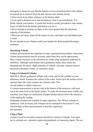 18
damaging it, always be sure that the balance is in an arrested position when objects
are placed on or removed from the pan. Always turn all dials slowly.
• Never move or jar either a balance or the balance table.
• If you spill a chemical on or near the balance, clean it up immediately. If in
doubt, inform your teacher. A camel-hair brush is usually provided to wipe minute
traces of solid from the balance pan before you use it.
• Never attempt to measure an object with a mass greater than the maximum
capacity of the balance.
• When you are done, return all the masses to zero, and make sure the balance pan
is clean.
Do not attempt to use a balance until your teacher has demonstrated the proper
technique.
Measuring Volume
Volume measurements are important in many experimental procedures. Sometimes
volume measurements must be accurate; other times they can be approximate.
Most volume measures in the laboratory are made using equipment calibrated in
milliliters. Although some beakers have graduation marks, these marks are
designed only for quick, rough estimates of volume. Accurate volumes must be
measured with pipets, burets, or volumetric flasks.
Using a Graduated Cylinder
Half-fill a 100-mL graduated cylinder with water, and set the cylinder on your
laboratory bench. Examine the surface of the water. Notice how the surface curves
upward where the water contacts the cylinder walls. This
curved surface is called a meniscus.
A volume measurement is always read at the bottom of the meniscus, with your
eye at the same level as the liquid surface. To make the meniscus more visible, you
can place your finger or a dark piece of paper behind and just below the meniscus
while making the reading.
Graduated cylinders are available in many capacities. The 100-mL cylinder is
marked in 1-mL divisions, and volumes can be estimated to the nearest 0.1 mL.
The last digit in these measurements is therefore significant
but uncertain.
Using a Pipet
A pipet is used to accurately measure and deliver volumes of liquids. Two types
are in common use: volumetric pipets and graduated, or measuring, pipets. The use
 