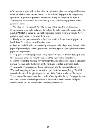 19
of a volumetric pipet will be described. A volumetric pipet has a single calibration
mark and delivers the volume printed on the bulb of the pipet at the temperature
specified. (A graduated pipet has calibrations along the length of the pipet.)
Volumes can be measured more accurately with a volumetric pipet than with a
graduated pipet.
1. Place the tip of the pipet below the surface of the liquid to be dispensed.
2. Compress a pipet bulb and press the hole in the bulb against the upper end of the
pipet. CAUTION: Never fill a pipet by applying suction with your mouth. Never
push the pipet bulb over the end of the pipet.
3. Slowly release pressure on the bulb so that liquid is drawn into the pipet to a
level about 2 cm above the calibration mark.
4. Remove the bulb and simultaneously place your index finger over the end of the
pipet. If you are right-handed, you should hold the pipet in your right hand and the
pipet bulb in your left.
5. Keep your index finger pressed firmly against the end. Withdraw the pipet from
the liquid, and carefully wipe the outside of the stem with a paper towel.
6. Slowly reduce the pressure on your finger to allow the excess liquid to drain into
a waste receiver, until the bottom of the meniscus is at the calibration mark.
7. Now, deliver the remaining liquid in the pipet into the designated receiver.
When releasing liquid from a volumetric pipet, let it drain completely. Wait 20
seconds, then touch the pipet tip to the side of the flask or surface of the liquid.
This action will remove some, but not all, of the liquid in the tip. The pipet delivers
the stated volume when this procedure is followed. A small amount of liquid
remains in the tip. Do not blow this out into your receiver.
 