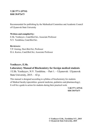 2
УДК 577.1 (075.8)
ББК 28.072я73
Recommended for publishing by the Methodical Committee and Academic Council
of Ulyanovsk State University
Written and compiled by:
E.Sh. Yenikeyev, Cand.Biol.Sci, Associate Professor
N.V. Terekhina, Cand.Biol.Sci.
Reviewers:
T.P. Gening, Doct.Biol.Sci, Professor
D.A. Kseico, Cand.Biol.Sci, Associate Professor
Yenikeyev, E.Sh.
Laboratory Manual of Biochemistry for foreign medical students
/ E.Sh. Yenikeyev, N.V. Terekhina. – Part 1. – Ulyanovsk : Ulyanovsk
State University, 2015. – 42 р.
This manual is designed according to syllabus of biochemistry for students
of Medical faculty (specialities: general medicine, pediatrics and pharmacology).
It will be a guide to action for students during their practical work.
УДК 577.1 (075.8)
ББК 28.072я73
© Yenikeyev E.Sh., Terekhina N.V., 2015
© Ulyanovsk State University, 2015
 