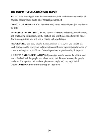 20
THE FORMAT OF A LABORATORY REPORT
TITLE. This should give both the substance or system studied and the method of
physical measurement made, or of property determined.
OBJECT OR PURPOSE. One sentence; may not be necessary if it just duplicates
the title.
PRINCIPLE OF METHOD. Briefly discuss the theory underlying the laboratory
and briefly give the principle of the method, and use this as opportunity to write
down any equations you will use in results and calculations.
PROCEDURE. You may refer to the lab. manual for this, but you should any
modifications to the procedure and indicate possible improvements and sources of
errors or other general problems. Draw diagrams of apparatus setup if required.
RESULTS AND CALCULATIONS. Tabulating usually saves a lot of time and
space. Embed both the graphs and tables in the text. Be sure to make the graphs
readable. For repeated calculations, give one example and one only, in full.
CONCLUSIONS. Your major findings in a few lines.
 