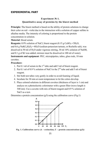 21
EXPERIMENTAL PART
Experiment № 1.
Quantitative assay of proteins by the biuret method
Principle: The biuret method is based on the ability of protein solutions to change
their color on red - violet due to the interaction with a solution of copper sulfate in
alkaline media. The intensity of coloring is proportional to the protein
concentration in solution.
Material: blood serum.
Reagents: 0.9% solution of NaCl, biuret reagent (0.15 g CuSO4 • 5H2O,
and 0.6 g NaKC4H4O6 • 4H2O (sodium potassium tartrate, or Rochelle salt), was
dissolved in 50 ml of H2O under vigorous stirring, 30 ml 10% solution of NaOH,
and 0.1 g of KI was added; mixture must be dissolved in 100 ml of water).
Instruments and equipment: PEC, micropipettes, tubes, glass rods, 10 mm
cuvettes.
Procedure:
1. Put 0.1 ml of serum in the 1st
tube and add 5 ml of biuret reagent.
2. Put 0.1 ml of 0.9 % solution of NaCl in the 2nd
tube and add 5 ml of biuret
reagent.
3. Stir both test tubes very gently in order to avoid foaming of liquid.
4. Incubate for 30 min at room temperature to let the colors develop.
5. Place colored solutions in different cuvettes (thickness of layer is 1 cm) and
analyze on a photoelectric colorimeter with a green filter (wave length is
540 nm). Use a cuvette with mix of biuret reagent and 0.9 % solution of
NaCl as a test.
Determine a protein concentration (g/l) using the calibration curve (Fig.1)
Fig. 1. Calibration curve (A – extinction, C – protein concentration (g/l))
 