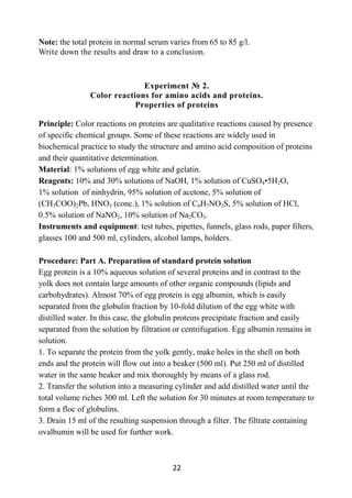22
Note: the total protein in normal serum varies from 65 to 85 g/l.
Write down the results and draw to a conclusion.
Experiment № 2.
Color reactions for amino acids and proteins.
Properties of proteins
Principle: Color reactions on proteins are qualitative reactions caused by presence
of specific chemical groups. Some of these reactions are widely used in
biochemical practice to study the structure and amino acid composition of proteins
and their quantitative determination.
Material: 1% solutions of egg white and gelatin.
Reagents: 10% and 30% solutions of NaOH, 1% solution of CuSO4•5H2O,
1% solution of ninhydrin, 95% solution of acetone, 5% solution of
(CH3COO)2Рb, HNO3 (conc.), 1% solution of C6H7NO3S, 5% solution of HCl,
0.5% solution of NaNO2, 10% solution of Na2CO3.
Instruments and equipment: test tubes, pipettes, funnels, glass rods, paper filters,
glasses 100 and 500 ml, cylinders, alcohol lamps, holders.
Procedure: Part A. Preparation of standard protein solution
Egg protein is a 10% aqueous solution of several proteins and in contrast to the
yolk does not contain large amounts of other organic compounds (lipids and
carbohydrates). Almost 70% of egg protein is egg albumin, which is easily
separated from the globulin fraction by 10-fold dilution of the egg white with
distilled water. In this case, the globulin proteins precipitate fraction and easily
separated from the solution by filtration or centrifugation. Egg albumin remains in
solution.
1. To separate the protein from the yolk gently, make holes in the shell on both
ends and the protein will flow out into a beaker (500 ml). Put 250 ml of distilled
water in the same beaker and mix thoroughly by means of a glass rod.
2. Transfer the solution into a measuring cylinder and add distilled water until the
total volume riches 300 ml. Left the solution for 30 minutes at room temperature to
form a floc of globulins.
3. Drain 15 ml of the resulting suspension through a filter. The filtrate containing
ovalbumin will be used for further work.
 