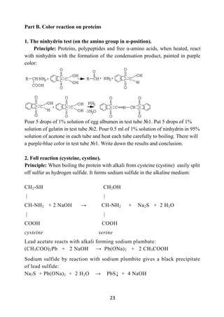 23
Part B. Color reaction on proteins
1. The ninhydrin test (on the amino group in α-position).
Principle: Proteins, polypeptides and free α-amino acids, when heated, react
with ninhydrin with the formation of the condensation product, painted in purple
color:
Pour 5 drops of 1% solution of egg albumen in test tube №1. Put 5 drops of 1%
solution of gelatin in test tube №2. Pour 0.5 ml of 1% solution of ninhydrin in 95%
solution of acetone in each tube and heat each tube carefully to boiling. There will
a purple-blue color in test tube №1. Write down the results and conclusion.
2. Foll reaction (cysteine, cystine).
Principle: When boiling the protein with alkali from cysteine (cystine) easily split
off sulfur as hydrogen sulfide. It forms sodium sulfide in the alkaline medium:
СН2-SН СН2ОН
| |
СН-NH2 + 2 NaOH → СН-NH2 + Na2S + 2 Н2О
| |
CООН COOH
cysteine serine
Lead acetate reacts with alkali forming sodium plumbate:
(СН3СОО)2Рb + 2 NaOH → Pb(ONa)2 + 2 CH3COOH
Sodium sulfide by reaction with sodium plumbite gives a black precipitate
of lead sulfide:
Na2S + Pb(ONa)2 + 2 Н2О → PbS↓ + 4 NaOH
 