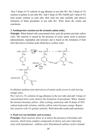 24
Pour 5 drops of 1% solution of egg albumen in test tube №1. Put 5 drops of 1%
solution of gelatin in test tube №2. Add 5 drops of 30% NaOH and 1 drop of 5%
lead acetate solution to each tube. Boil each test tube carefully and observe
formation of black precipitate in test tube №1. Write down the results and
conclusion.
3. Xanthoproteic reaction (on the aromatic amino acids).
Principle: When heated with concentrated nitric acid, the protein provides yellow
color. The reaction is caused by the presence of cyclic amino acids in proteins
(phenylalanine, tryptophan and tyrosine) and is based on the formation of their
nitro derivatives of amino acids which have a yellow color:
In alkaline medium nitro derivatives of amino acids covert in salts having
orange color.
Put 1 ml of a 1% solution of egg albumen in the test tube and add 5 drops of
concentrated nitric acid, observe the formation of precipitate. When heated,
the mixture becomes yellow. After cooling, cautiously add 10 drops of 30%
sodium hydroxide solution, and the yellow color becomes orange. Repeat
this reaction with 1% gelatin solution. Write down the results and conclusion.
4. Pauli test (on histidine and tyrosine).
Principle: Pauli reaction allow us to detect the presence of histidine and
tyrosine, which form complex compounds of cherry red color when they
react with diazobenzol - sulfonic acid. Diazobenzol-sulfonic acid is formed
 