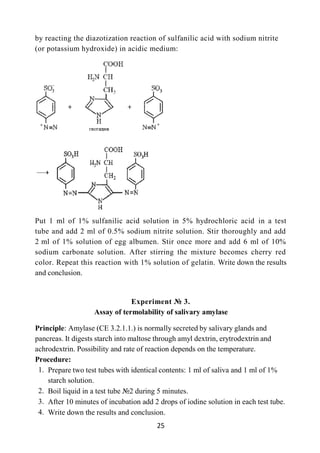 25
by reacting the diazotization reaction of sulfanilic acid with sodium nitrite
(or potassium hydroxide) in acidic medium:
Put 1 ml of 1% sulfanilic acid solution in 5% hydrochloric acid in a test
tube and add 2 ml of 0.5% sodium nitrite solution. Stir thoroughly and add
2 ml of 1% solution of egg albumen. Stir once more and add 6 ml of 10%
sodium carbonate solution. After stirring the mixture becomes cherry red
color. Repeat this reaction with 1% solution of gelatin. Write down the results
and conclusion.
Experiment № 3.
Assay of termolability of salivary amylase
Principle: Amylase (CE 3.2.1.1.) is normally secreted by salivary glands and
pancreas. It digests starch into maltose through amyl dextrin, erytrodextrin and
achrodextrin. Possibility and rate of reaction depends on the temperature.
Procedure:
1. Prepare two test tubes with identical contents: 1 ml of saliva and 1 ml of 1%
starch solution.
2. Boil liquid in a test tube №2 during 5 minutes.
3. After 10 minutes of incubation add 2 drops of iodine solution in each test tube.
4. Write down the results and conclusion.
 