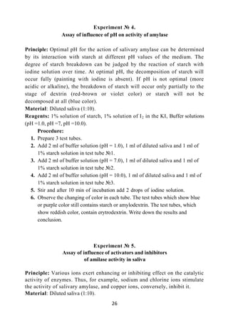 26
Experiment № 4.
Assay of influence of pH on activity of amylase
Principle: Optimal pH for the action of salivary amylase can be determined
by its interaction with starch at different pH values of the medium. The
degree of starch breakdown can be judged by the reaction of starch with
iodine solution over time. At optimal pH, the decomposition of starch will
occur fully (painting with iodine is absent). If pH is not optimal (more
acidic or alkaline), the breakdown of starch will occur only partially to the
stage of dextrin (red-brown or violet color) or starch will not be
decomposed at all (blue color).
Material: Diluted saliva (1:10).
Reagents: 1% solution of starch, 1% solution of I2 in the KI, Buffer solutions
(pH =1.0, pH =7, pH =10.0).
Procedure:
1. Prepare 3 test tubes.
2. Add 2 ml of buffer solution (pH = 1.0), 1 ml of diluted saliva and 1 ml of
1% starch solution in test tube №1.
3. Add 2 ml of buffer solution (pH = 7.0), 1 ml of diluted saliva and 1 ml of
1% starch solution in test tube №2.
4. Add 2 ml of buffer solution (pH = 10.0), 1 ml of diluted saliva and 1 ml of
1% starch solution in test tube №3.
5. Stir and after 10 min of incubation add 2 drops of iodine solution.
6. Observe the changing of color in each tube. The test tubes which show blue
or purple color still contains starch or amylodextrin. The test tubes, which
show reddish color, contain erytrodextrin. Write down the results and
conclusion.
Experiment № 5.
Assay of influence of activators and inhibitors
of amilase activity in saliva
Principle: Various ions exert enhancing or inhibiting effect on the catalytic
activity of enzymes. Thus, for example, sodium and chlorine ions stimulate
the activity of salivary amylase, and copper ions, conversely, inhibit it.
Material: Diluted saliva (1:10).
 