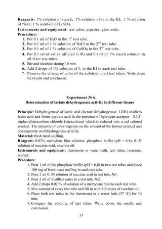 27
Reagents: 1% solution of starch, 1% solution of I2 in the KI, 1 % solution
of NaCl, 1 % solution of CuSO4.
Instruments and equipment: test tubes, pipettes, glass rods.
Procedure:
1. Put 0.1 ml of H2O in the 1st
test tube.
2. Put 0.1 ml of 1 % solution of NaCl in the 2nd
test tube.
3. Put 0.1 ml of 1 % solution of CuSO4 in the 3rd
test tube.
4. Put 0.1 ml of saliva (diluted 1:10) and 0.1 ml of 1% starch solution in
all three test tubes.
5. Stir and incubate during 10 min.
6. Add 2 drops of 1% solution of I2 in the KI in each test tube.
7. Observe the change of color of the solution in all test tubes. Write down
the results and conclusion.
Experiment № 6.
Determination of lactate dehydrogenase activity in different tissues
Principle: Dehydrogenase of lactic acid (lactate dehydrogenase, LDH) oxidizes
lactic acid and forms pyruvic acid in the presence of hydrogen acceptor - 2,3,5-
triphenyltetrazolium chloride (tetrazolium) which is reduced into a red colored
product. The intensity of color depends on the amount of the former product and
consequently on dehydrogenase activity.
Material: fresh meat stuffing.
Reagents: 0.02% methylene blue solution, phosphate buffer (pH = 6.8), 0.1N
solution of succinic acid, vaseline oil.
Instruments and equipment: thermostat or water bath, test tubes, tweezers,
scalpel.
Procedure:
1. Pour 1 ml of the phosphate buffer (рН = 6,8) in two test tubes and place
100 mg of fresh meat stuffing in each test tube.
2. Pour 2 ml 0.1N solution of succinic acid in test tube №1.
3. Pour 2 ml of distilled water in a test tube №2.
4. Add 2 drops 0.02 % of solution of a methylene blue to each test tube.
5. Mix content of every test tube and fill in with 3-5 drops of vaseline oil.
6. Place both test tubes in the thermostat or a water bath (37 °C) for 30
min.
7. Compare the coloring of test tubes. Write down the results and
conclusion.
 