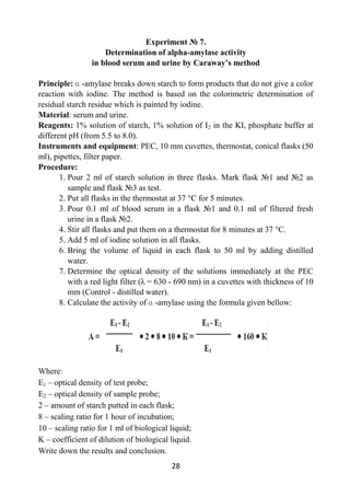 28
Experiment № 7.
Determination of alpha-amylase activity
in blood serum and urine by Caraway’s method
Principle: ɑ -amylase breaks down starch to form products that do not give a color
reaction with iodine. The method is based on the colorimetric determination of
residual starch residue which is painted by iodine.
Material: serum and urine.
Reagents: 1% solution of starch, 1% solution of I2 in the KI, phosphate buffer at
different pH (from 5.5 to 8.0).
Instruments and equipment: PEC, 10 mm cuvettes, thermostat, conical flasks (50
ml), pipettes, filter paper.
Procedure:
1. Pour 2 ml of starch solution in three flasks. Mark flask №1 and №2 as
sample and flask №3 as test.
2. Put all flasks in the thermostat at 37 °C for 5 minutes.
3. Pour 0.1 ml of blood serum in a flask №1 and 0.1 ml of filtered fresh
urine in a flask №2.
4. Stir all flasks and put them on a thermostat for 8 minutes at 37 °C.
5. Add 5 ml of iodine solution in all flasks.
6. Bring the volume of liquid in each flask to 50 ml by adding distilled
water.
7. Determine the optical density of the solutions immediately at the PEC
with a red light filter (λ = 630 - 690 nm) in a cuvettes with thickness of 10
mm (Control - distilled water).
8. Calculate the activity of ɑ -amylase using the formula given bellow:
Where:
E1 – optical density of test probe;
E2 – optical density of sample probe;
2 – amount of starch putted in each flask;
8 – scaling ratio for 1 hour of incubation;
10 – scaling ratio for 1 ml of biological liquid;
K – coefficient of dilution of biological liquid.
Write down the results and conclusion.
 