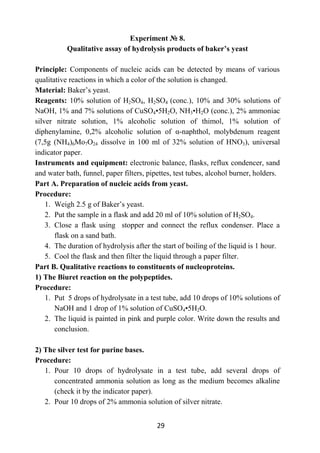 29
Experiment № 8.
Qualitative assay of hydrolysis products of baker’s yeast
Principle: Components of nucleic acids can be detected by means of various
qualitative reactions in which a color of the solution is changed.
Material: Baker’s yeast.
Reagents: 10% solution of Н2SO4, Н2SO4 (conc.), 10% and 30% solutions of
NaOH, 1% and 7% solutions of CuSO4•5H2O, NH3•H2O (conc.), 2% ammoniac
silver nitrate solution, 1% alcoholic solution of thimol, 1% solution of
diphenylamine, 0,2% alcoholic solution of α-naphthol, molybdenum reagent
(7,5g (NH4)6Мо7О24 dissolve in 100 ml of 32% solution of HNО3), universal
indicator paper.
Instruments and equipment: electronic balance, flasks, reflux condencer, sand
and water bath, funnel, paper filters, pipettes, test tubes, alcohol burner, holders.
Part A. Preparation of nucleic acids from yeast.
Procedure:
1. Weigh 2.5 g of Baker’s yeast.
2. Put the sample in a flask and add 20 ml of 10% solution of Н2SO4.
3. Close a flask using stopper and connect the reflux condenser. Place a
flask on a sand bath.
4. The duration of hydrolysis after the start of boiling of the liquid is 1 hour.
5. Cool the flask and then filter the liquid through a paper filter.
Part B. Qualitative reactions to constituents of nucleoproteins.
1) The Biuret reaction on the polypeptides.
Procedure:
1. Put 5 drops of hydrolysate in a test tube, add 10 drops of 10% solutions of
NaOH and 1 drop of 1% solution of CuSO4•5H2O.
2. The liquid is painted in pink and purple color. Write down the results and
conclusion.
2) The silver test for purine bases.
Procedure:
1. Pour 10 drops of hydrolysate in a test tube, add several drops of
concentrated ammonia solution as long as the medium becomes alkaline
(check it by the indicator paper).
2. Pour 10 drops of 2% ammonia solution of silver nitrate.
 