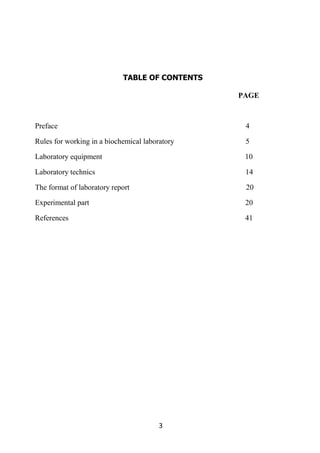 3
TABLE OF CONTENTS
PAGE
Preface 4
Rules for working in a biochemical laboratory 5
Laboratory equipment 10
Laboratory technics 14
The format of laboratory report 20
Experimental part 20
References 41
 