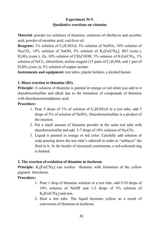 31
Experiment № 9.
Qualitative reactions on vitamins
Material: powder (or solution) of thiamine, solutions of riboflavin and ascorbic
acid, powder of nicotinic acid, cod-liver oil.
Reagents: 1% solution of C6H7NO3S, 5% solution of NaNO2, 10% solution of
Na2CO3, 10% solution of NaOН, 5% solution of K4[Fe(CN)6], HCl (conc.),
H2SO4 (conc.), Zn, 10% solution of СН3СООН, 5% solution of К3Fe(CN)6, 1%
solution of FeCl3, chloroform, aniline reagent (15 parts of С6H5NH2 and 1 part of
H2SO4 (conc.)), 5% solution of copper acetate.
Instruments and equipment: test tubes, pipette holders, a alcohol burner.
1. Diazo reaction to thiamine (B1).
Principle: A solution of thiamine is painted in orange or red when you add to it
diazobenzolsulfate and alkali due to the formation of compounds of thiamine
with diazobenzenesulphonic acid.
Procedure:
1. Pour 5 drops of 1% of solution of C6H7NO3S in a test tube, add 5
drops of 5% of solution of NaNO2. Diazobenzolsulfate is a product of
the reaction.
2. Put a small amount of thiamine powder in the same test tube with
diazobenzolsulfat and add 5-7 drops of 10% solution of Na2CO3.
3. Liquid is painted in orange or red color. Carefully add solution of
soda pouring down the test tube’s sidewall in order to “sublayer” the
fluid in it. At the border of structural constituents, a red-coloured ring
is formed.
2. The reaction of oxidation of thiamine in tiochrom.
Principle: K4[Fe(CN)6] can oxidize thiamine with formation of the yellow
pigment thiochrom.
Procedure:
1. Pour 1 drop of thiamine solution in a test tube, add 5-10 drops of
10% solution of NaOН and 1-2 drops of 5% solution of
K4[Fe(CN)6] and mix.
2. Heat a test tube. The liquid becomes yellow as a result of
conversion of thiamine in tiochrom.
 