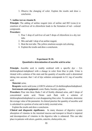 33
3. Observe the changing of color. Explain the results and draw a
conclusion.
7. Aniline test on vitamin D.
Principle: The adding of aniline reagent (mix of aniline and HCl (conc.)) to
emulsion of cod-liver oil in chloroform leads to the formation of red - colored
compounds.
Procedure:
1. Pour 1 drop of cod-liver oil and 5 drops of chloroform in a dry test
tube.
2. Mix and add 1 drop of an aniline reagent.
3. Heat the test tube. The yellow emulsion accepts red coloring.
4. Explain the results and draw a conclusion.
Experiment № 10.
Quantitative determination of ascorbic acid in urine
Principle. Ascorbic acid is readily oxidized with a specific dye - 2,6-
dichlorophenol-indophenol with a change in color from blue to pink. Urine is
titrated with a solution of the stain and the quantity of ascorbic acid is determined
taking into account, that 1 ml of dye solution corresponds to 0.1 mg of ascorbic
acid.
Material: urine.
Reagents: acetic acid (conc.), 0.001N solution of 2,6-dichlorophenolindophenol.
Instruments and equipment: conic flasks, burettes, pipettes.
Procedure: Pour into three flasks 5 ml of freshly obtained urine, add 5 drops of
concentrated acetic acid. Titrate each flask with a solution of
dichlorophenolindophenol to a not disappearing blue color. To calculate, determine
the average value of the parameter. In clinical practice the quantity of ascorbic acid
is calculated in a portion of urine and in daily excreted urine.
Explain the results and draw a conclusion.
Clinical and diagnostic significance. In many diseases of digestive system
absorption of vitamins in the intestinal mucosa and transport to blood is impaired
and decomposition of vitamins in the digestive tube is enhanced. This can take
place in patients with ulcers, gastritis, enteritis, cholecystitis, etc.
 