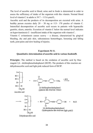 34
The level of ascorbic acid in blood, urine and in foods is determined in order to
assess the sufficiency of intake of the organism with this vitamin. Normal blood
level of vitamin C in adults is 39.7 – 113.6 μmol/L.
Ascorbic acid and the products of its decomposition are excreted with urine. A
healthy person excretes daily 20 – 30 mg or 113– 170 μmoles of vitamin C.
Intensified decomposition of ascorbic acid occurs in patients with hypoacidic
gastritis, ulcers, enteritis. Excretion of vitamin C below the normal level indicates
on hypovitaminosis C– insufficient intake of the organism with vitamin C .
Vitamin C avitaminosis causes scurvy – a disease, characterized by gingival
bleeding, dry and pale skin, subcutaneous hemorrhages, loosening and falling
teeth, joint pains and slow healing of injuries.
Experiment № 11.
Quantitative determination of ascorbic acid in various foodstuffs
Principle: The method is based on the oxidation of ascorbic acid by blue
reagent 2,6 - dichlorphenolindophenol (DCIP). The products of this reaction are
dehydroascorbic acid and light pink reduced form of DCIP.
 